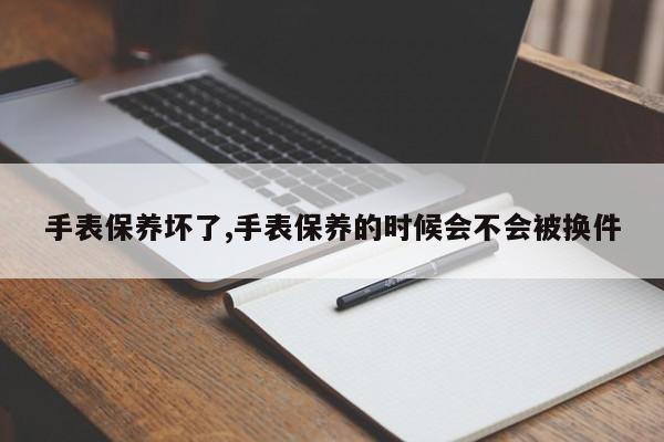 手表保养坏了,手表保养的时候会不会被换件