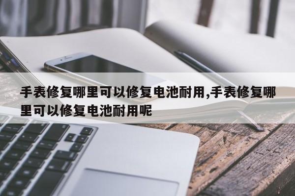手表修复哪里可以修复电池耐用,手表修复哪里可以修复电池耐用呢