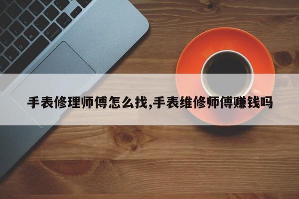 手表修理师傅怎么找,手表维修师傅赚钱吗