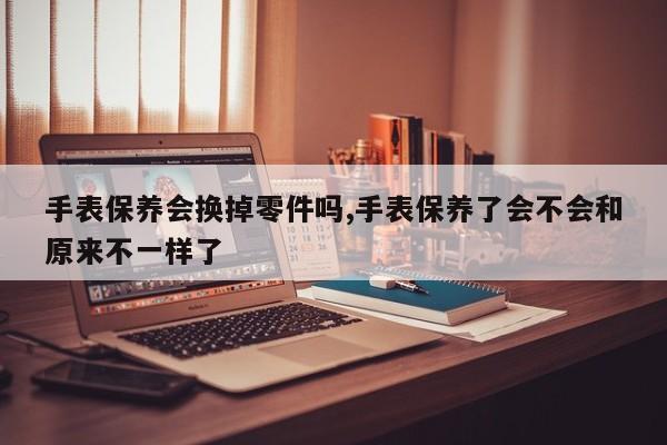 手表保养会换掉零件吗,手表保养了会不会和原来不一样了