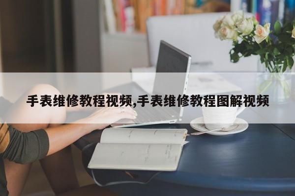 手表维修教程视频,手表维修教程图解视频