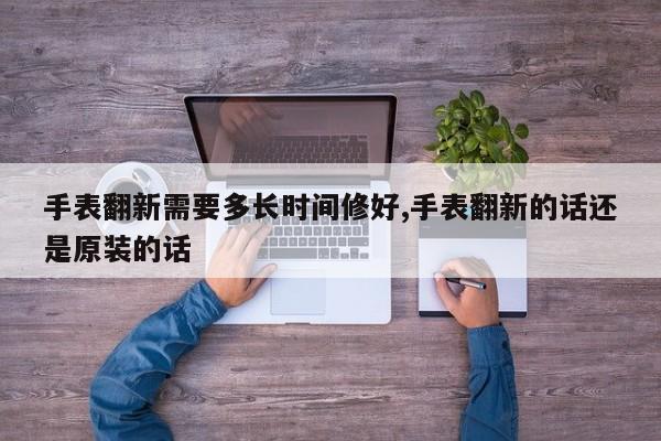 手表翻新需要多长时间修好,手表翻新的话还是原装的话