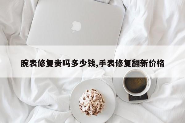 腕表修复贵吗多少钱,手表修复翻新价格