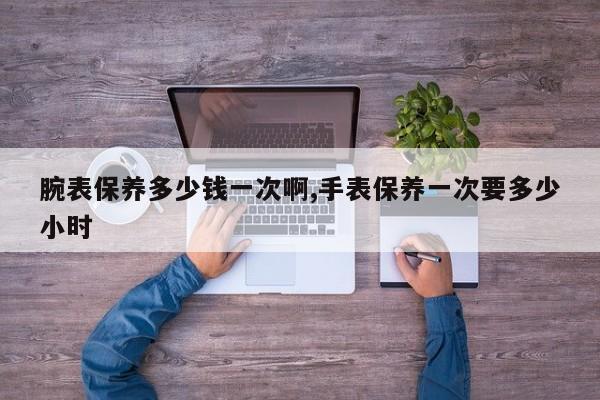 腕表保养多少钱一次啊,手表保养一次要多少小时