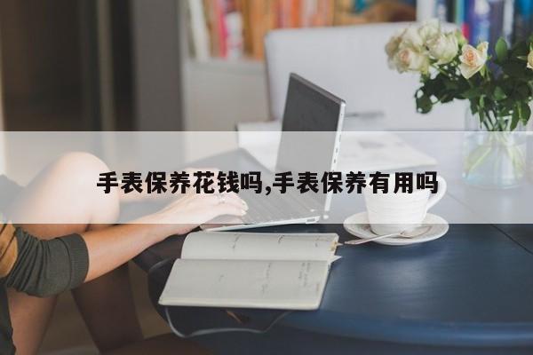 手表保养花钱吗,手表保养有用吗