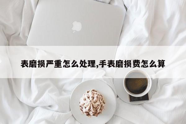 表磨损严重怎么处理,手表磨损费怎么算