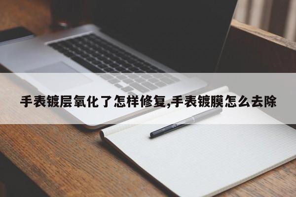 手表镀层氧化了怎样修复,手表镀膜怎么去除
