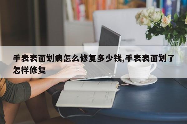 手表表面划痕怎么修复多少钱,手表表面划了怎样修复