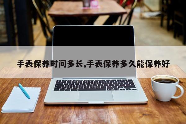 手表保养时间多长,手表保养多久能保养好