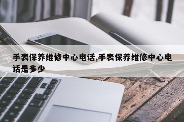 手表保养维修中心电话,手表保养维修中心电话是多少