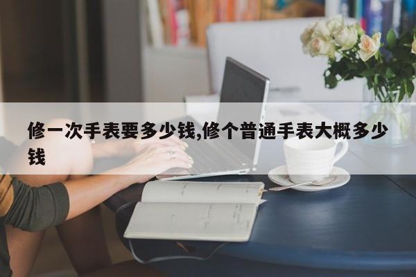 修一次手表要多少钱,修个普通手表大概多少钱
