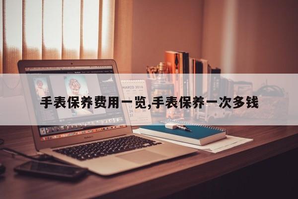 手表保养费用一览,手表保养一次多钱
