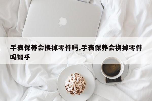 手表保养会换掉零件吗,手表保养会换掉零件吗知乎