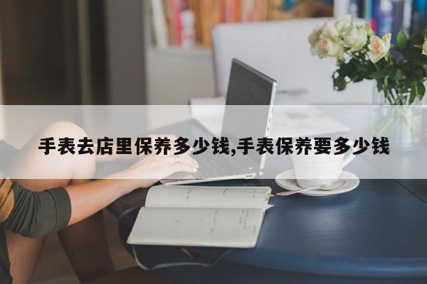 手表去店里保养多少钱,手表保养要多少钱