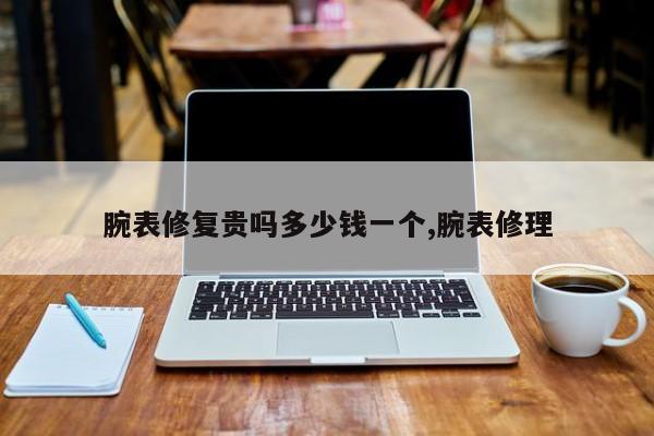 腕表修复贵吗多少钱一个,腕表修理