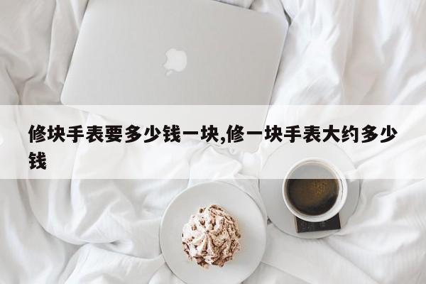 修块手表要多少钱一块,修一块手表大约多少钱