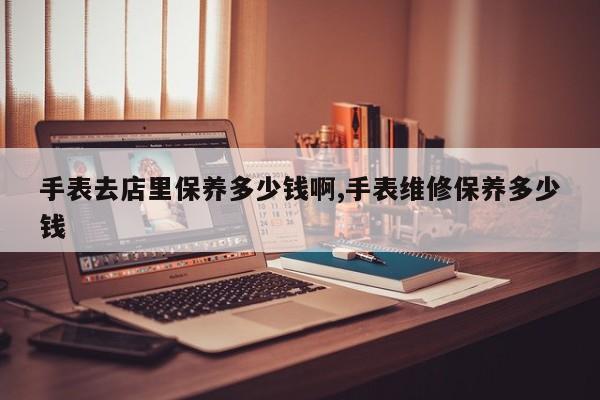 手表去店里保养多少钱啊,手表维修保养多少钱