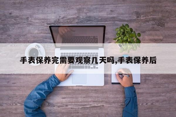 手表保养完需要观察几天吗,手表保养后