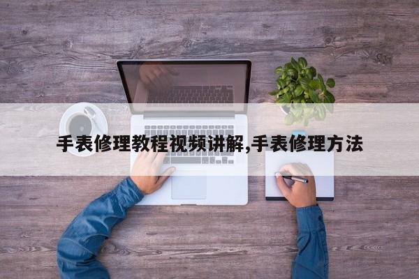 手表修理教程视频讲解,手表修理方法