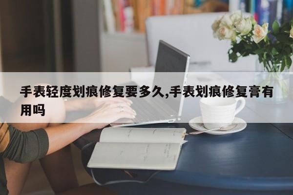 手表轻度划痕修复要多久,手表划痕修复膏有用吗