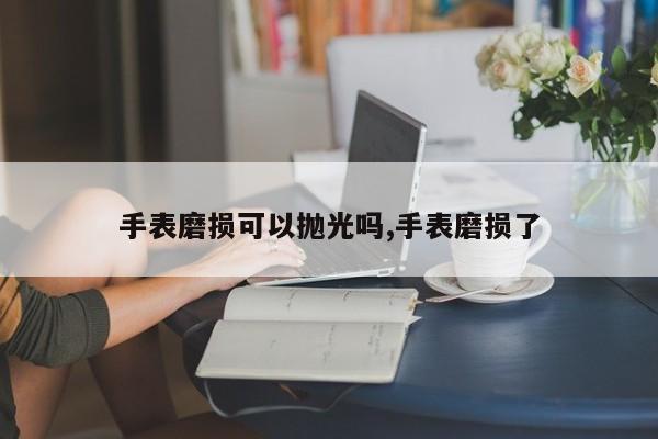 手表磨损可以抛光吗,手表磨损了