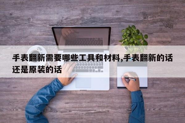 手表翻新需要哪些工具和材料,手表翻新的话还是原装的话