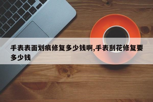 手表表面划痕修复多少钱啊,手表刮花修复要多少钱