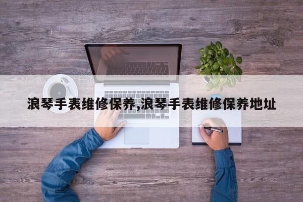 浪琴手表维修保养,浪琴手表维修保养地址