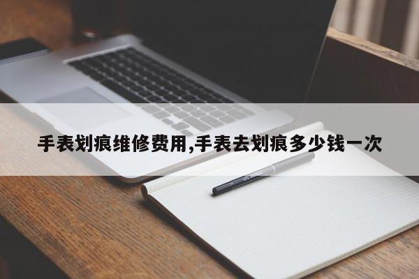 手表划痕维修费用,手表去划痕多少钱一次