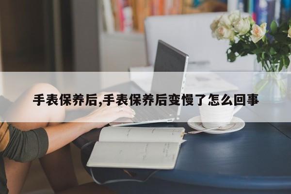 手表保养后,手表保养后变慢了怎么回事