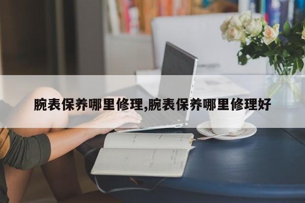 腕表保养哪里修理,腕表保养哪里修理好