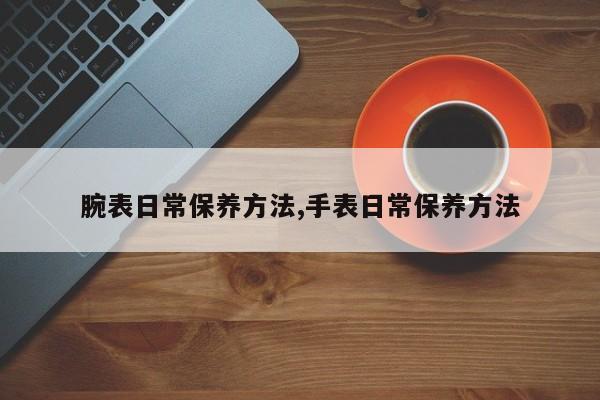 腕表日常保养方法,手表日常保养方法