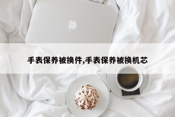 手表保养被换件,手表保养被换机芯