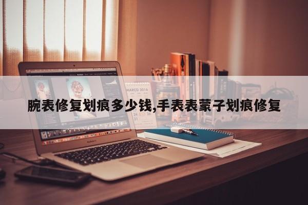 腕表修复划痕多少钱,手表表蒙子划痕修复