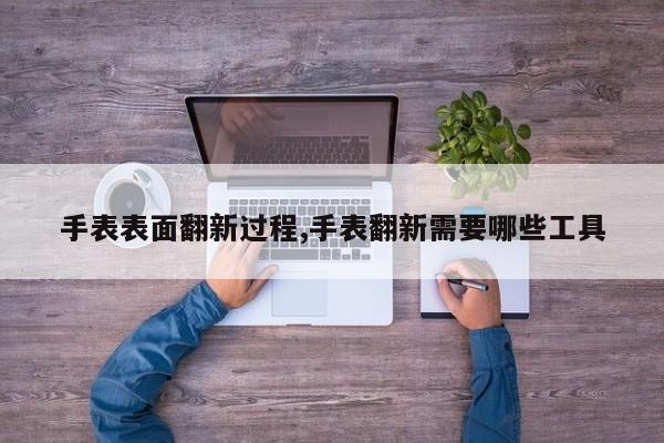 手表表面翻新过程,手表翻新需要哪些工具