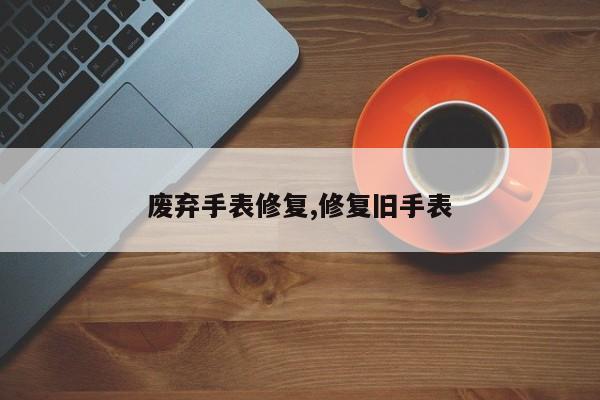 废弃手表修复,修复旧手表