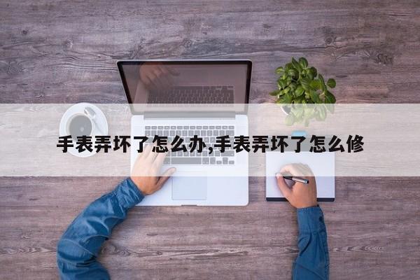 手表弄坏了怎么办,手表弄坏了怎么修