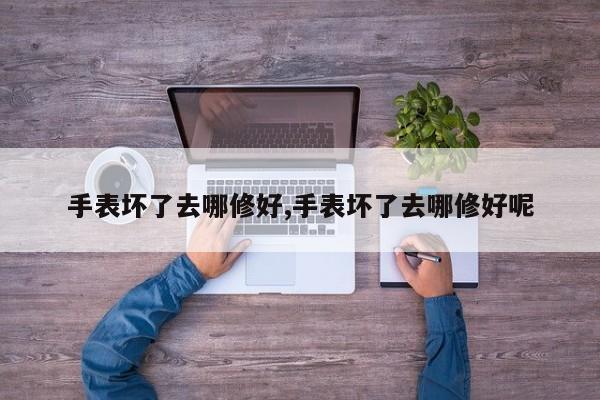 手表坏了去哪修好,手表坏了去哪修好呢