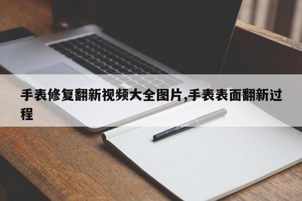 手表修复翻新视频大全图片,手表表面翻新过程