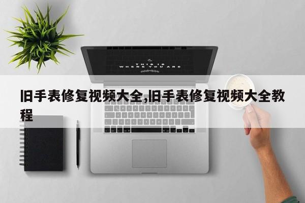 旧手表修复视频大全,旧手表修复视频大全教程